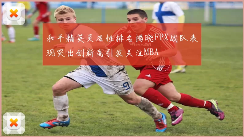 和平精英灵活性排名揭晓FPX战队表现突出创新高引发关注MBA