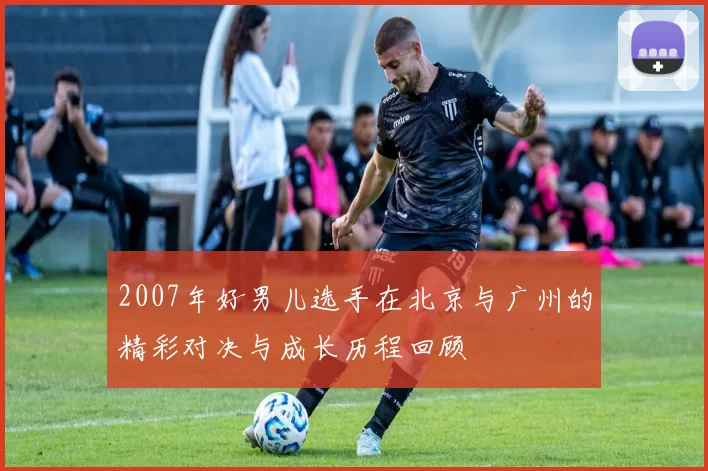 2007年好男儿选手在北京与广州的精彩对决与成长历程回顾