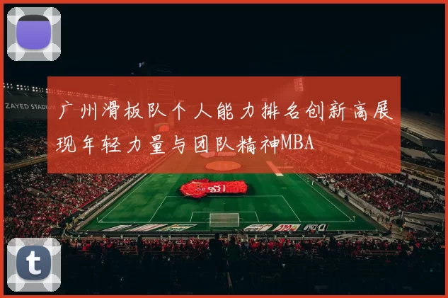 广州滑板队个人能力排名创新高展现年轻力量与团队精神MBA