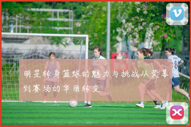 明星转身篮球的魅力与挑战从荧幕到赛场的华丽转变