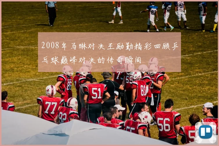 2008年马琳对决王励勤精彩回顾乒乓球巅峰对决的传奇瞬间