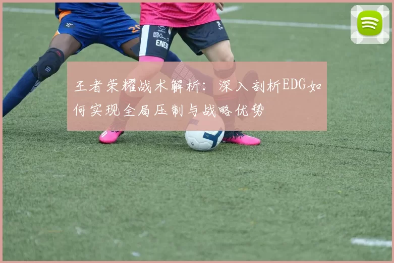 王者荣耀战术解析：深入剖析EDG如何实现全局压制与战略优势