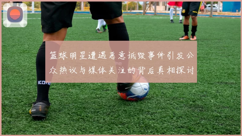 篮球明星遭遇恶意诋毁事件引发公众热议与媒体关注的背后真相探讨