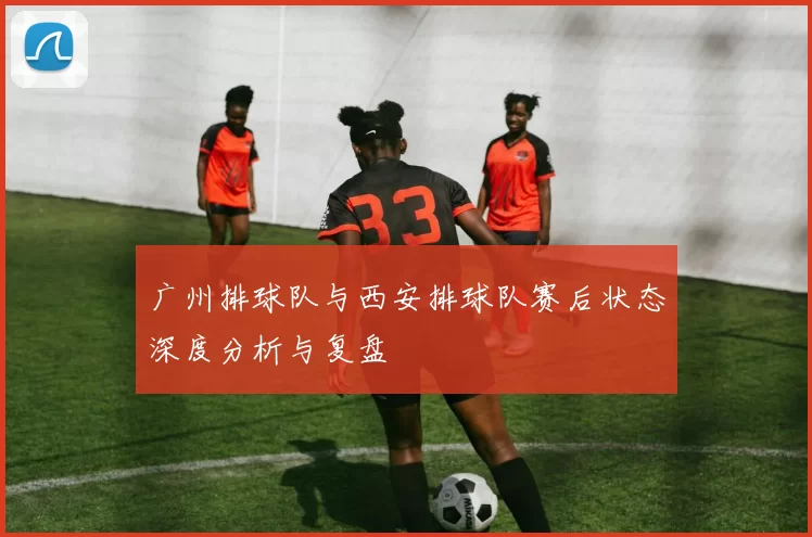广州排球队与西安排球队赛后状态深度分析与复盘