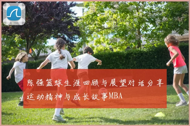 陈强篮球生涯回顾与展望对话分享运动精神与成长故事MBA