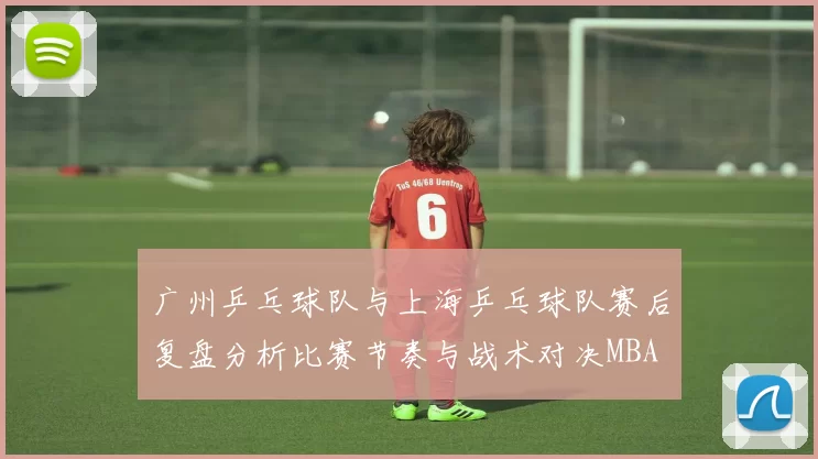 广州乒乓球队与上海乒乓球队赛后复盘分析比赛节奏与战术对决MBA