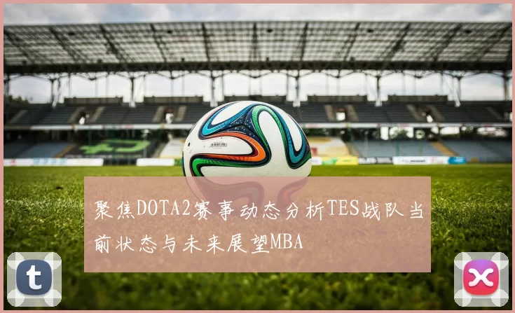 聚焦DOTA2赛事动态分析TES战队当前状态与未来展望MBA