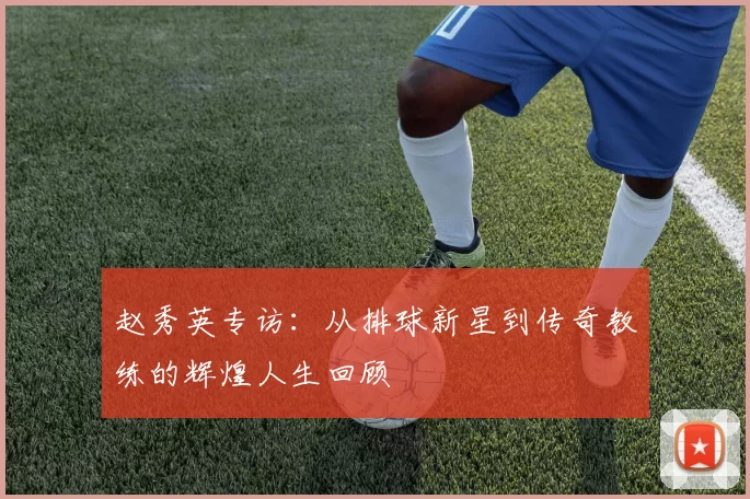 赵秀英专访：从排球新星到传奇教练的辉煌人生回顾