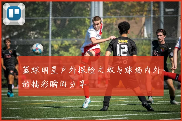 篮球明星户外探险之旅与球场内外的精彩瞬间分享