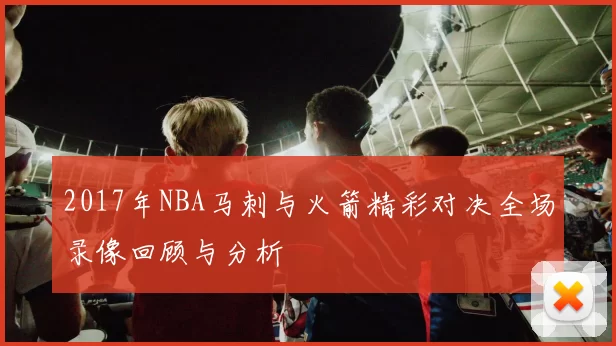 2017年NBA马刺与火箭精彩对决全场录像回顾与分析