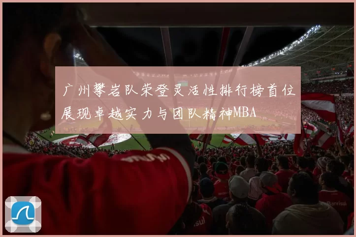 广州攀岩队荣登灵活性排行榜首位展现卓越实力与团队精神MBA